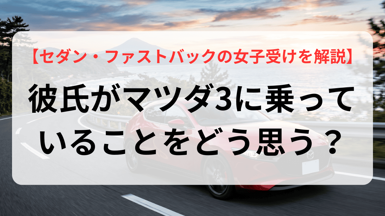 彼氏がマツダ3に乗っていることをどう思う？セダンやファストバックの女子受けを徹底解説